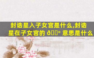 封诰星入子女宫是什么,封诰星在子女宫的 💮 意思是什么